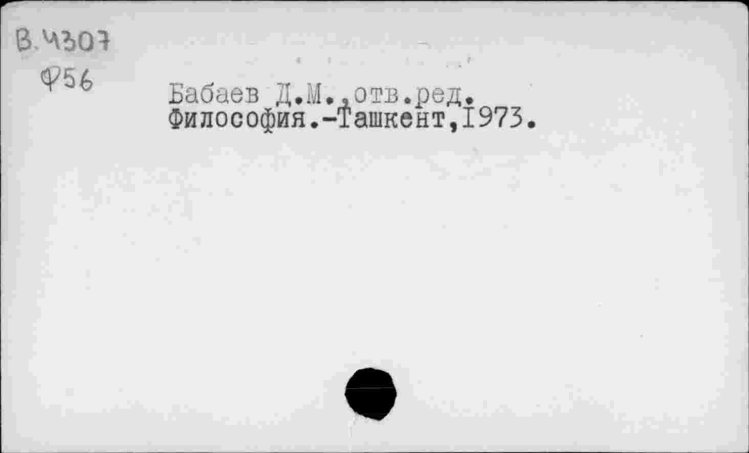 ﻿в.чъся
<Р5&
Бабаев Д,М..отв.ред.
Философия.-Ташкент,1973.